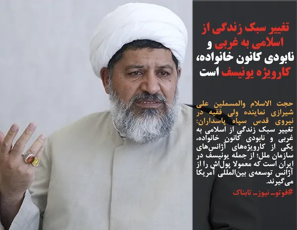 حجت الاسلام والمسملین علی شیرازی نماینده ولی فقیه در نیروی قدس سپاه پاسداران: تغییر سبک زندگی از اسلامی به غربی و نابودی کانون خانواده، یکی از کارویژه&zwnj;های آژانس&zwnj;های سازمان ملل؛ از جمله یونیسف در ایران است که معمولا پول&zwnj;اش را از آژانس توسعه&zwnj;ی بین&zwnj;المللی آمریکا می&zwnj;گیرند.
