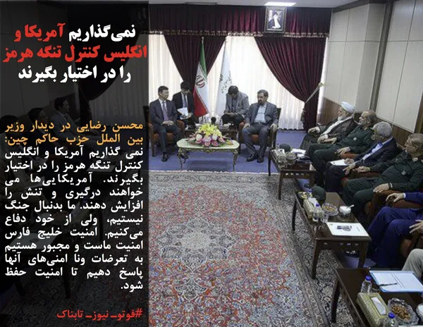 محسن رضایی در دیدار وزیر بین الملل حزب حاکم چین: نمی گذاریم آمریکا و انگلیس کنترل تنگه هرمز را در اختیار بگیرند. آمریکایی&zwnj;ها می خواهند درگیری و تنش را افزایش دهند. ما بدنبال جنگ نیستیم، ولی از خود دفاع می&zwnj;کنیم. امنیت خلیج فارس امنیت ماست و مجبور هستیم به تعرضات ونا امنی&zwnj;های آنها پاسخ دهیم تا امنیت حفظ شود.
