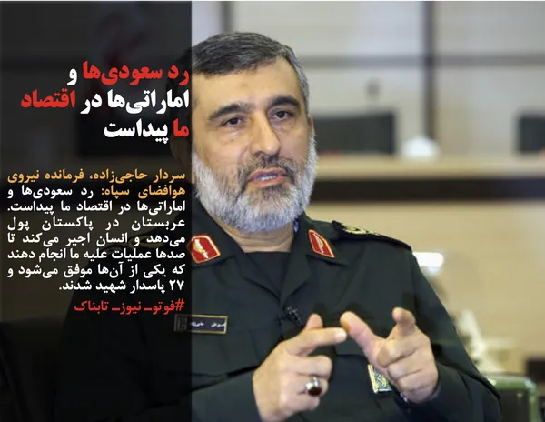 سردار حاجی&zwnj;زاده، فرمانده نیروی هوافضای سپاه: رد سعودی&zwnj;ها و اماراتی&zwnj;ها در اقتصاد ما پیداست. عربستان در پاکستان پول می&zwnj;دهد و انسان اجیر می&zwnj;کند تا صدها عملیات علیه ما انجام دهند که یکی از آن&zwnj;ها موفق می&zwnj;شود و ۲۷ پاسدار شهید شدند.
