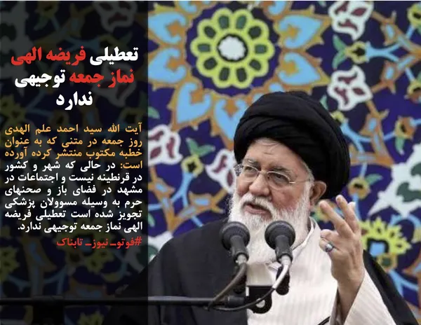 آیت الله سید احمد علم الهدی روز جمعه در متنی که به عنوان خطبه مکتوب&nbsp;منتشر کرده آورده است: در حالی که شهر و کشور در قرنطینه نیست و اجتماعات در مشهد در فضای باز و صحنهای حرم به وسیله مسوولان پزشکی تجویز شده است تعطیلی فریضه الهی نماز جمعه توجیهی ندارد.
