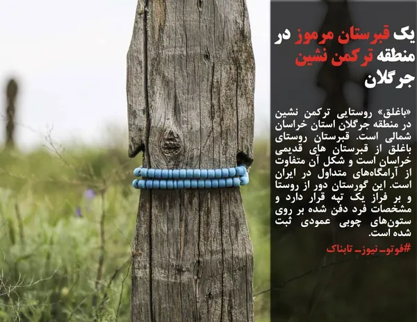 &laquo;باغلق&raquo; روستایی ترکمن&zwnj; نشین در منطقه جرگلان استان خراسان&zwnj; شمالی است. قبرستان روستای باغلق از قبرستان های قدیمی خراسان است و شکل آن متفاوت از آرامگاه&zwnj;های متداول در ایران است. این گورستان دور از روستا و بر فراز یک تپه قرار دارد و مشخصات فرد دفن&zwnj; شده بر روی ستون&zwnj;های چوبی عمودی ثبت شده است.
