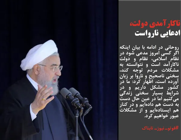 روحانی در ادامه با بیان اینکه اگر کسی امروز مدعی شود در نظام اسلامی، نظام و دولت ناکارآمد است و نتوانسته به مشکلات مردم توجه کند، سخنی ناصحیح و ناروا بر زبان آورده است، اظهار کرد: ما در کشور مشکل داریم و در شرایط بسیار سختی زندگی می&zwnj;کنیم اما در عین حال دست به دست هم داده&zwnj;ایم و در کنار هم ایستاده&zwnj;ایم و از مشکلات عبور خواهیم کرد.
