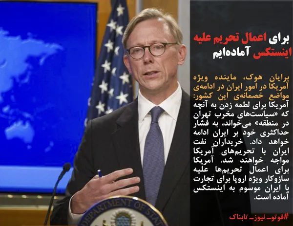 برایان هوک، ماینده ویژه آمریکا در امور ایران در ادامه&zwnj;ی مواضع خصمانه&zwnj;ی این کشور: آمریکا برای لطمه زدن به آنچه که &laquo;سیاست&zwnj;های مخرب تهران در منطقه&raquo; می&zwnj;خواند، به فشار حداکثری خود بر ایران ادامه خواهد داد. خریداران نفت ایران با تحریم&zwnj;های آمریکا مواجه خواهند شد. آمریکا برای اعمال تحریم&zwnj;ها علیه سازوکار ویژه اروپا برای تجارت با ایران موسوم به اینستکس آماده است.
