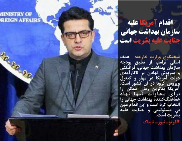 سخنگوی وزارت خارجه:  هدف اصلی ترامپ از تعلیق بودجه سازمان بهداشت جهانی، فرافکنی و سرپوش نهادن بر ناکارآمدی دولت آمریکا در مهار و کنترل ویروس کرونا در آن کشور است. آمریکا بدترین زمان ممکن را برای مجازات تنها نهاد هماهنگ&zwnj;کننده بهداشت جهانی را انتخاب کرد است و این اقدام عین بی مسئولیتی و جنایت علیه بشریت است.
