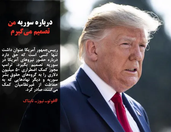 رییس&zwnj;جمهور آمریکا عنوان داشت تنها کسی است که حق دارد درباره حضور نیروهای آمریکا در سوریه تصمیم بگیرد. ترامپ مجوز کمک اضطراری ۵۰ میلیون دلاری را به گروه&zwnj;های حقوق بشر سوریه و دیگر نهادهایی که به حفاظت از غیرنظامیان کمک می&zwnj;کنند، صادر کرد.
