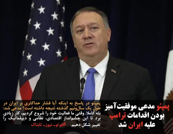 پمپئو در پاسخ به اینکه آیا فشار حداکثری بر ایران در طول یک سال&zwnj;ونیم گذشته نتیجه داشته است؟ مدعی شد: بله کاملا. وقتی ما فعالیت خود را شروع کردیم، کار زیادی برد تا این چشم&zwnj;انداز اقتصادی، نظامی و دیپلماتیک را تغییر شکل دهیم.    #فوتوـ نیوزـ تابناک
