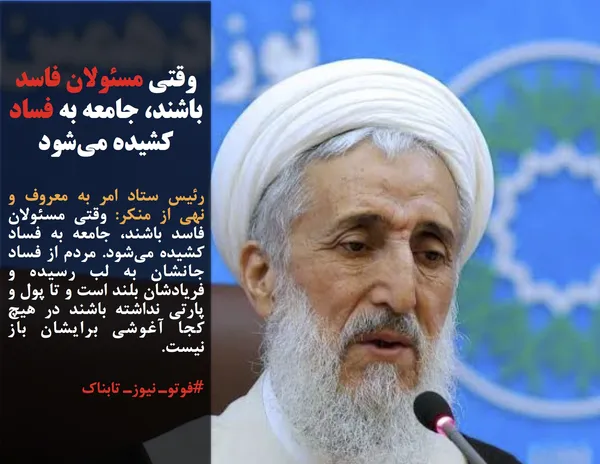 رئیس ستاد امر به معروف و نهی از منکر: وقتی مسئولان فاسد باشند، جامعه به فساد کشیده می&zwnj;شود. مردم از فساد جانشان به لب رسیده و فریادشان بلند است و تا پول و پارتی نداشته باشند در هیچ کجا آغوشی برایشان باز نیست.
