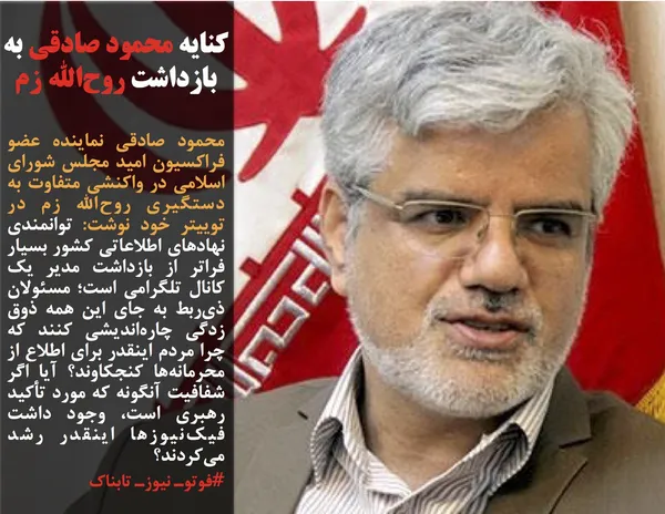 محمود صادقی نماینده عضو فراکسیون امید مجلس شورای اسلامی در واکنشی متفاوت به دستگیری روح&zwnj;الله زم در توییتر خود نوشت: توانمندی نهادهای اطلاعاتی کشور بسیار فراتر از بازداشت مدیر یک کانال تلگرامی است؛ مسئولان ذی&zwnj;ربط به جای این همه ذوق زدگی چاره&zwnj;اندیشی کنند که چرا مردم اینقدر برای اطلاع از محرمانه&zwnj;ها کنجکاوند؟ آیا اگر شفافیت آنگونه که مورد تأکید رهبری است، وجود داشت فیک&zwnj;نیوزها اینقدر رشد می&zwnj;کردند؟
