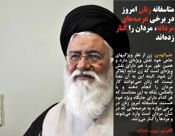 علم&zwnj;الهدی: زن از نظر ویژگیهای خاص خود نقش ویژه&zwnj;ای دارد و همین طور مرد هم دارای نقش ویژه&zwnj;ای است که زن نباید ایفاگر آن شود. البته این به آن معنا نیست که زنان نمی&zwnj;توانند کار مردان را انجام دهند و یا بالعکس، بلکه به این معناست که هر کدام دارای جایگاه ویژه خود هستند. متاسفانه امروز زنان در برخی موارد به عرصه&zwnj;هایی که در شأن مردان است وارد می&zwnj;شوند و مردها را کنار می&zwnj;زنند.
