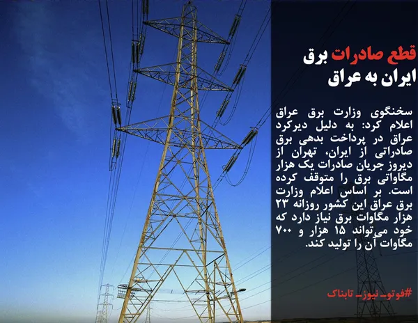 سخنگوی وزارت برق عراق اعلام کرد: به دلیل دیرکرد عراق در پرداخت بدهی برق صادراتی از ایران، تهران از دیروز جریان صادرات یک هزار مگاواتی برق را متوقف کرده است. بر اساس اعلام وزارت برق عراق این کشور روزانه ۲۳ هزار مگاوات برق نیاز دارد که خود می&zwnj;تواند ۱۵ هزار و ۷۰۰ مگاوات آن را تولید کند.
