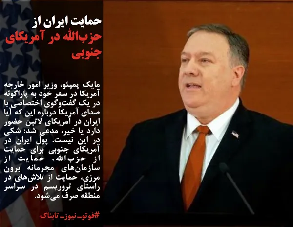 مایک پمپئو، وزیر امور خارجه آمریکا در سفر خود به پاراگوئه در یک گفت&zwnj;وگوی اختصاصی با صدای آمریکا درباره این که آیا ایران در آمریکای لاتین حضور دارد یا خیر، مدعی شد: شکی در این نیست. پول ایران در آمریکای جنوبی برای حمایت از حزب&zwnj;الله، حمایت از سازمان&zwnj;های مجرمانه برون مرزی، حمایت از تلاش&zwnj;های در راستای تروریسم در سراسر منطقه صرف می&zwnj;شود.
