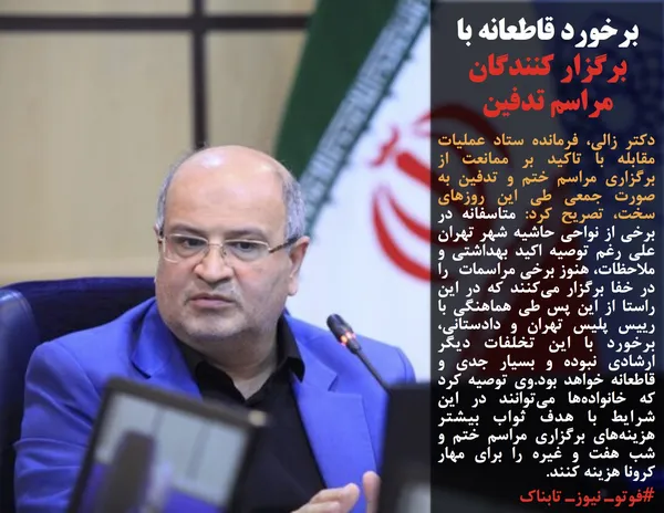 دکتر زالی، فرمانده ستاد عملیات مقابله با تاکید بر ممانعت از برگزاری مراسم ختم و تدفین به صورت جمعی طی این روزهای سخت، تصریح کرد: متاسفانه در برخی از نواحی حاشیه شهر تهران علی رغم توصیه اکید بهداشتی و ملاحظات، هنوز برخی مراسمات &nbsp;را در خفا برگزار می&zwnj;کنند که در این راستا از این پس طی هماهنگی با رییس پلیس تهران و دادستانی، برخورد با این تخلفات دیگر ارشادی نبوده و بسیار جدی و قاطعانه خواهد بود.وی توصیه کرد که خانواده&zwnj;ها می&zwnj;توانند در این شرایط با هدف ثواب بیشتر هزینه&zwnj;های برگزاری مراسم ختم و شب هفت و غیره را برای مهار کرونا هزینه کنند.
