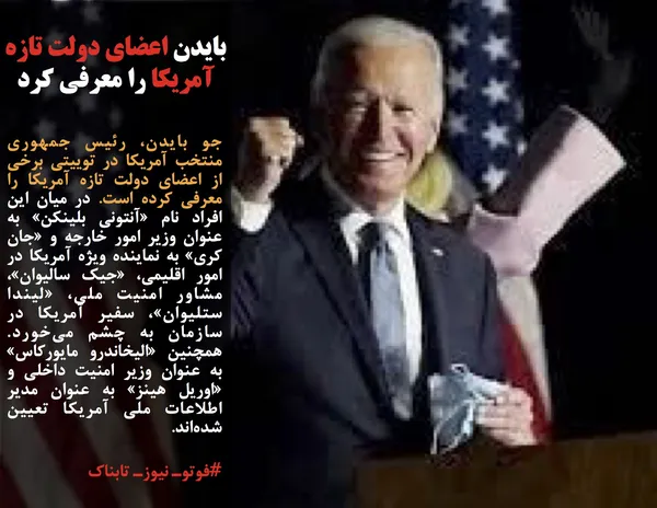 جو بایدن، رئیس جمهوری منتخب آمریکا در توییتی برخی از اعضای دولت تازه آمریکا را معرفی کرده است. در میان این افراد نام &laquo;آنتونی بلینکن&raquo; به عنوان وزیر امور خارجه و &laquo;جان کری&raquo; به نماینده ویژه آمریکا در امور اقلیمی، &laquo;جیک سالیوان&raquo;، مشاور امنیت ملی، &laquo;لیندا ستلیوان&raquo;، سفیر آمریکا در سازمان به چشم می&zwnj;خورد. همچنین &laquo;الیخاندرو مایورکاس&raquo; به عنوان وزیر امنیت داخلی و &laquo;اوریل هینز&raquo; به عنوان مدیر اطلاعات ملی آمریکا تعیین شده&zwnj;اند.
