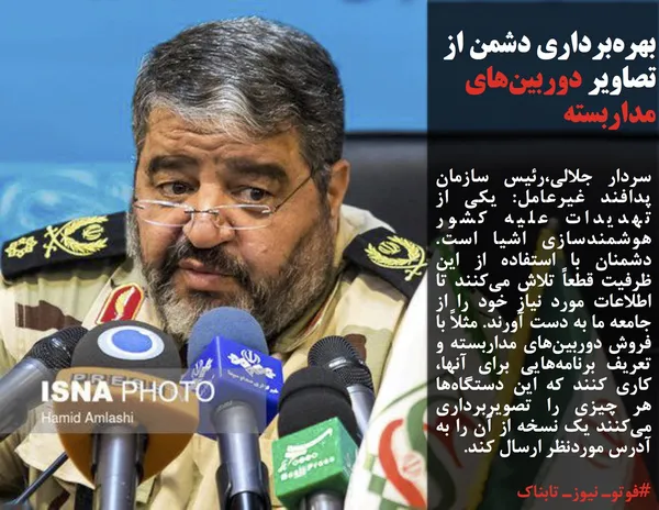 سردار جلالی،رئیس سازمان پدافند غیرعامل: یکی از تهدیدات علیه کشور هوشمندسازی اشیا است. دشمنان با استفاده از این ظرفیت قطعاً تلاش می&zwnj;کنند تا اطلاعات مورد نیاز خود را از جامعه ما به دست آورند. مثلاً با فروش دوربین&zwnj;های مداربسته و تعریف برنامه&zwnj;هایی برای آنها، کاری کنند که این دستگاه&zwnj;ها هر چیزی را تصویربرداری می&zwnj;کنند یک نسخه از آن را به آدرس موردنظر ارسال کند.
