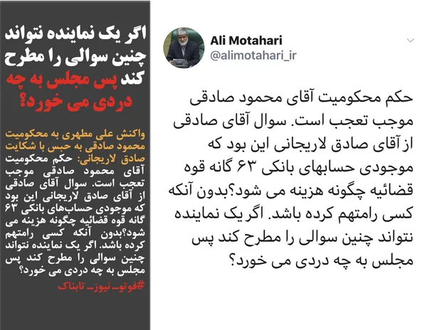 واکنش علی مطهری به محکومیت محمود صادقی به حبس با شکایت صادق لاریجانی: حکم محکومیت آقای محمود صادقی موجب تعجب است. سوال آقای صادقی از آقای صادق لاریجانی این بود که موجودی حساب&zwnj;های بانکی ۶۳ گانه قوه قضائیه چگونه هزینه می شود؟بدون آنکه کسی رامتهم کرده باشد. اگر یک نماینده نتواند چنین سوالی را مطرح کند پس مجلس به چه دردی می خورد؟
