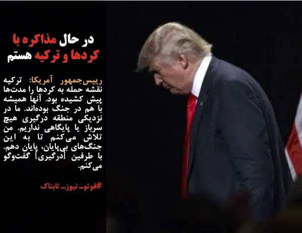 رییس&zwnj;جمهور آمریکا: ترکیه نقشه حمله به کردها را مدت&zwnj;ها پیش کشیده بود. آنها همیشه با هم در جنگ بوده&zwnj;اند. ما در نزدیکی منطقه درگیری هیچ سرباز یا پایگاهی نداریم. من تلاش می&zwnj;کنم تا به این جنگ&zwnj;های بی&zwnj;پایان، پایان دهم. با طرفین [درگیری] گفت&zwnj;وگو می&zwnj;کنم.

