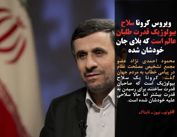 محمود احمدی نژاد عضو مجمع تشخیص مصلحت نظام در پیامی خطاب به مردم جهان گفت: کرونا یک سلاح بیولوژیک است که صاحبان قدرت ساختند برای رسیدن به قدرت بیشتر اما حالا سلاحی علیه خودشان شده است.
