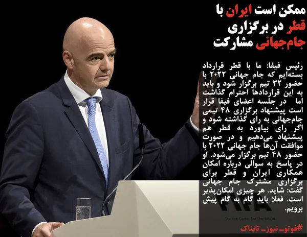 رئیس فیفا: ما با قطر قرارداد بسته&zwnj;ایم که جام جهانی ۲۰۲۲ با حضور ۳۲ تیم برگزار شود و باید به این قراردادها احترام گذاشت اما  در جلسه اعضای فیفا قرار است پیشنهاد برگزاری ۴۸ تیمی جام&zwnj;جهانی به رای گذاشته شود و اگر رای بیاورد به قطر هم پیشنهاد می&zwnj;دهیم و در صورت موافقت آن&zwnj;ها جام جهانی ۲۰۲۲ با حضور ۴۸ تیم برگزار می&zwnj;شود. او در پاسخ به سوالی درباره امکان همکاری ایران و قطر برای برگزاری مشترک جام جهانی گفت: شاید. هر چیزی امکان&zwnj;پذیر است. فعلا باید گام به گام پیش برویم.
