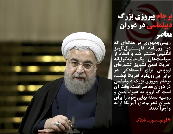 رییس&zwnj;جمهوری در مقاله&zwnj;ای که در روزنامه فایننشیال&zwnj;تایمز انگلیس منتشر شد با انتقاد از سیاست&zwnj;های یک&zwnj;جانبه&zwnj;گرایانه آمریکا ضمن تشویق کشورهای اروپایی برای ایستادگی در برابر این رویکرد آمریکا نوشت: برجام پیروزی بزرگ دیپلماسی در دوران معاصر است. وقت آن است که اروپا به همراه چین و روسیه بسته نهایی خود را برای جبران تحریم&zwnj;های آمریکا ارایه و اجرا کنند.
