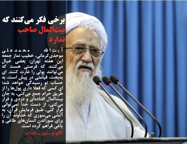 آیت&zwnj;الله محمدعلی موحدی&zwnj;کرمانی، خطیب نماز جمعه این هفته تهران: بعضی&zwnj; خیال می&zwnj;کنند که فرصتی هست که می&zwnj;توانند پولی را غارت کنند. ای بدبخت، قیامتی در پیش است، به حساب تو رسیدگی خواهد شد؛ ای کسی که فعلا داری پول&zwnj;ها را از طریق حرام جمع می&zwnj;کنی، به جان بیت&zwnj;المال افتاده&zwnj;ای و دزدی و فرار می&zwnj;کنی، از دست خدا نمی&zwnj;توانی فرار کنی، طبق فرمایش قرآن، به آتشی می&zwnj;سوزی که خداوند آن را برای سوزاندن انسان&zwnj;های طاغی و یاغی فراهم کرده است.
