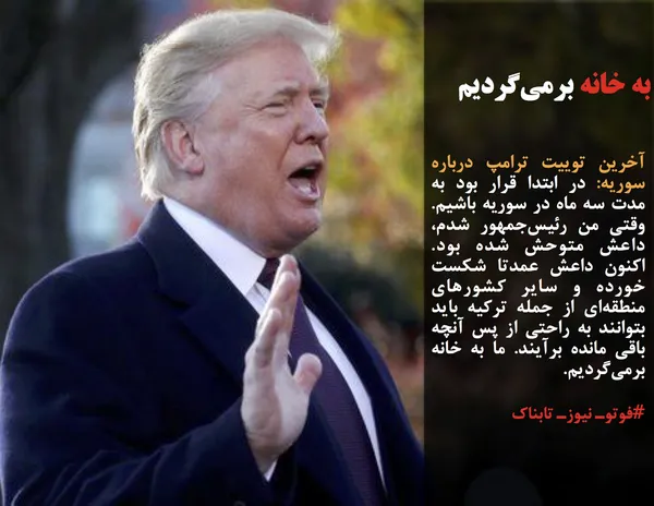 آخرین توییت ترامپ درباره سوریه: در ابتدا قرار بود به مدت سه ماه در سوریه باشیم. وقتی من رئیس&zwnj;جمهور شدم، داعش متوحش شده بود. اکنون داعش عمدتا شکست خورده و سایر کشورهای منطقه&zwnj;ای از جمله ترکیه باید بتوانند به راحتی از پس آنچه باقی مانده برآیند. ما به خانه برمی&zwnj;گردیم.
