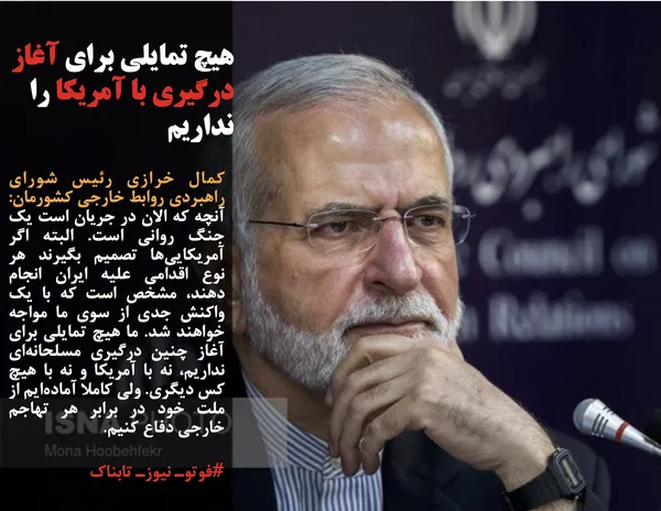 کمال خرازی رئیس شورای راهبردی روابط خارجی کشورمان: آنچه که الان در جریان است یک جنگ روانی است. البته اگر آمریکایی&zwnj;ها تصمیم بگیرند هر نوع اقدامی علیه ایران انجام دهند، مشخص است که با یک واکنش جدی از سوی ما مواجه خواهند شد.&nbsp;ما هیچ تمایلی برای آغاز چنین درگیری مسلحانه&zwnj;ای نداریم، نه با آمریکا و نه با هیچ کس دیگری. ولی کاملا آماده&zwnj;ایم از ملت خود در برابر هر تهاجم خارجی دفاع کنیم.
