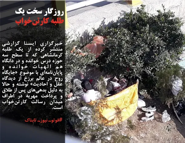 خبرگزاری ایسنا گزارشی منتشر کرده از یک طلبه کرمانشاهی که تا سطح سه حوزه درس خوانده و در دانگاه هم الهیات خوانده و پایان&zwnj;نامه&zwnj;ای با موضوع &laquo;جایگاه روح در عالم برزخ از دیدگاه عقل و احادیث&raquo; نوشته و حالا به دلیل بدهی&zwnj;های پس از طلاق و پرداخت مهریه در اطراف میدان رسالت کارتن&zwnj;خواب است.
