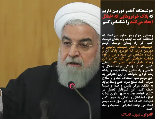 روحانی: خودرو در اختیار من است که استفاده کنم نه اینکه راه بندان درست کنم. اگر راه بندان درست کردم خوشبختانه آنقدر سیستم مانیتور و دوربین داریم که خودرو، پلاک آن و راننده مشخص می شود و من از قوه قضاییه خواهش می کنم که در این زمینه طبق قانون عمل کند. یعنی کسی که در زندگی مردم اخلال و ناامنی و راه بندان ایجاد کرده، و اینکه یک فردی بخواهد از این اعتراض به حق مردم سوء استفاده کند و با سلاح سرد،&nbsp;&nbsp; قمه، سلح سرد حتی وسط بیاید به بانک، مرکز پلیس و صدا و سیما حمله کند، این غیرقابل تحمل در کشور خواهد بود. به هیچ&nbsp; عنوان دولت اجازه اغتشاش و ناامنی به هیچ&nbsp; کس نخواهد داد اما اعتراض حق همه مردم است می توانند اعتراض، صحبت و نقد کنند.
