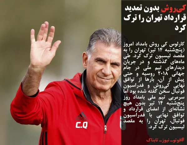 کارلوس کی روش بامداد امروز (پنج&zwnj;شنبه 14 تیر) تهران را به مقصد لیسبون ترک کرد. طی ماه&zwnj;های گذشته و در جریان دیدارهای تیم ملی در جام جهانی 2018 روسیه و حتی پیش از آن، بارها از توافق نهایی کی&zwnj;روش و فدراسیون فوتبال سخن گفته شده بود اما سرمربی تیم ملی بامداد روز پنج&zwnj;شنبه 14 تیر بدون هیچ نشانه&zwnj;ای از امضای قرارداد و توافق نهایی با فدراسیون فوتبال، تهران را به مقصد لیسبون ترک کرد.
