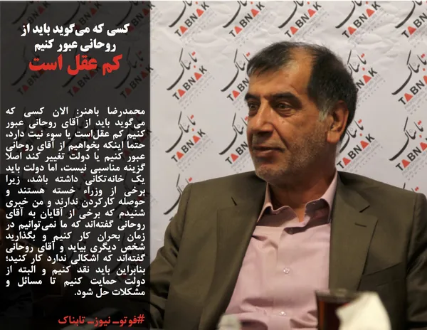 محمدرضا باهنر: الان کسی که می&zwnj;گوید باید از آقای روحانی عبور کنیم کم عقل&zwnj;است یا سوء نیت دارد، حتما اینکه بخواهیم از آقای روحانی عبور کنیم یا دولت تغییر کند اصلا گزینه مناسبی نیست، اما دولت باید یک خانه&zwnj;تکانی داشته باشد، زیرا برخی از وزراء خسته هستند و حوصله کارکردن ندارند و من خبری شنیدم که برخی از آقایان به آقای روحانی گفته&zwnj;اند که ما نمی&zwnj;توانیم در زمان بحران کار کنیم و بگذارید شخص دیگری بیاید و آقای روحانی گفته&zwnj;اند که اشکالی ندارد کار کنید؛ بنابراین باید نقد کنیم و البته از دولت حمایت کنیم تا مسائل و مشکلات حل شود.
