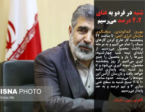 بهروز کمالوندی، سخنگوی سازمان انرژی اتمی: تا ساعت ۲۴ پنجشنبه کار خارج کردن گازهای سبک را تمام می&zwnj;کنیم و به مرحله برداشت محصول می&zwnj;رسیم. از ابتدای نیمه شب چهارشنبه، شیرها را باز و محصول را جمع آوری می&zwnj;کنیم. از روز پنجشنبه محصول، نمونه گیری می&zwnj;شود و تا روز شنبه روند پایداری ادامه خواهد یافت و بازرسان آژانس این نمونه&zwnj;ها را می&zwnj;بینند.  حدود ساعت ۱۰ تا ۱۱ صبح شنبه به سطح غنی سازی ۴ و نیم درصد و به حد پایدار می&zwnj;رسیم.
