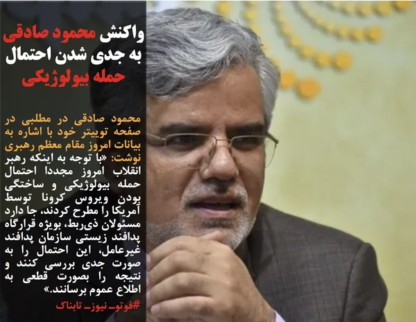 محمود صادقی در مطلبی در صفحه توییتر خود با اشاره به بیانات امروز مقام معظم رهبری نوشت: &laquo;با توجه به اینکه رهبر انقلاب امروز مجددا احتمال حمله بیولوژیکی و ساختگی بودن ویروس کرونا توسط آمریکا را مطرح کردند، جا دارد مسئولان ذی&zwnj;ربط، بویژه قرارگاه پدافند زیستی سازمان پدافند غیرعامل، این احتمال را به صورت جدی بررسی کنند و نتیجه را بصورت قطعی به اطلاع عموم برسانند.&raquo;
