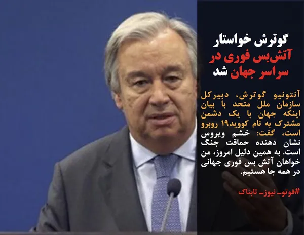 آنتونیو گوترش، دبیرکل سازمان ملل متحد با بیان اینکه جهان با یک دشمن مشترک به نام کووید۱۹ روبرو است، گفت: خشم ویروس نشان دهنده حماقت جنگ است. به همین دلیل امروز، من خواهان آتش بس فوری جهانی در همه جا هستیم.
