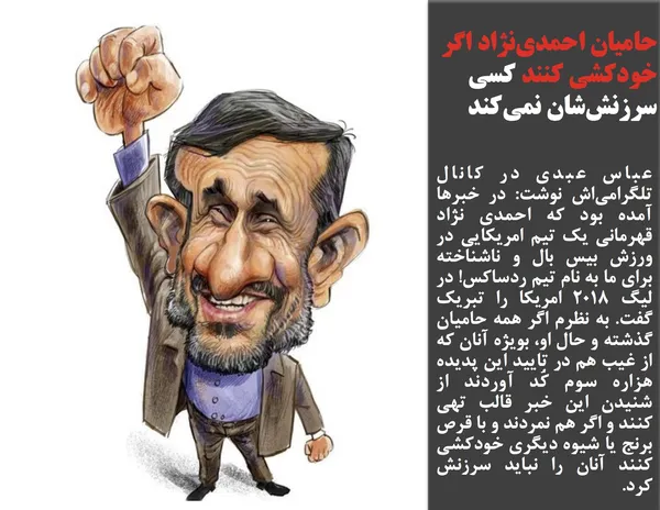عباس عبدی در کانال تلگرامی&zwnj;اش نوشت: در خبرها آمده بود که احمدی نژاد قهرمانی یک تیم امریکایی در ورزش بیس بال و ناشناخته برای ما به نام تیم ردساکس! در لیگ ۲۰۱۸ امریکا را تبریک گفت. به نظرم اگر همه حامیان گذشته و حال او، بویژه آنان که از غیب هم در تایید این پدیده هزاره سوم کُد آوردند از شنیدن این خبر قالب تهی کنند و اگر هم نمردند و با قرص برنج یا شیوه دیگری خودکشی کنند آنان را نباید سرزنش کرد.
