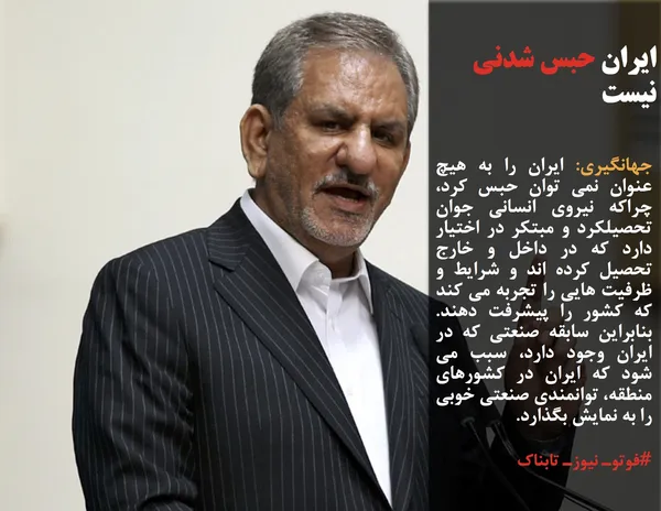 جهانگیری: ایران را به هیچ عنوان نمی توان حبس کرد، چراکه نیروی انسانی جوان تحصیلکرد و مبتکر در اختیار دارد که در داخل و خارج تحصیل کرده اند و شرایط و ظرفیت هایی را تجربه می کند که کشور را پیشرفت دهند. بنابراین سابقه صنعتی که در ایران وجود دارد، سبب می شود که ایران در کشورهای منطقه، توانمندی صنعتی خوبی را به نمایش بگذارد.

