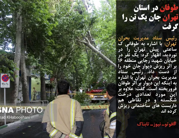 رئیس ستاد مدیریت بحران تهران: با اشاره به طوفانی ک ساعتی پیش تهران را در نوردید، اظهار کرد: یک نفر در خیابان شهید رجایی منطقه ۱۶ بر اثر ریزش دیوار جان خود را از دست داد. رئیس ستاد مدیریت بحران تهران با اشاره به اینکه این دیوار بر اثر طوفان فروریخته است، گفت: علاوه بر این مورد تعدادی درخت شکسته و در نقاطی هم داربست های ساختمانی ریزش کرده اند.
