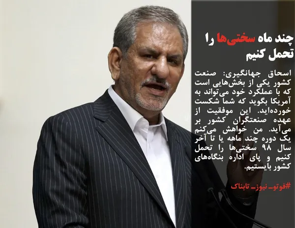 اسحاق جهانگیری: صنعت کشور یکی از بخش&zwnj;هایی است که با عملکرد خود می&zwnj;تواند به آمریکا بگوید که شما شکست خورده&zwnj;اید. این موفقیت از عهده صنعتگران کشور بر می&zwnj;آید. من خواهش می&zwnj;کنم یک دوره چند ماهه یا تا آخر سال ۹۸ سختی&zwnj;ها را تحمل کنیم و پای اداره بنگاه&zwnj;های کشور بایستیم.
