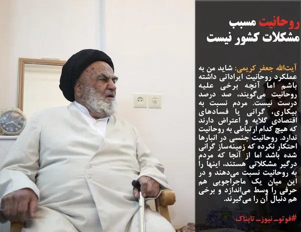 آیت&zwnj;الله جعفر کریمی: شاید من به عملکرد روحانیت ایراداتی داشته باشم اما آنچه برخی علیه روحانیت می&zwnj;گویند، صد درصد درست نیست. مردم نسبت به بیکاری، گرانی یا فسادهای اقتصادی گلایه و اعتراض دارند که هیچ کدام ارتباطی به روحانیت ندارد. روحانیت جنسی در انبارها احتکار نکرده که زمینه&zwnj;ساز گرانی شده باشد اما از آنجا که مردم درگیر مشکلاتی هستند، اینها را به روحانیت نسبت می&zwnj;دهند و در این میان یک ماجراجویی هم حرفی را وسط می&zwnj;اندازد و برخی هم دنبال آن را می&zwnj;گیرند.

