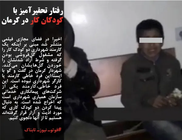 اخیرا در فضای مجازی فیلمی منتشر شد مبنی بر اینکه یک کارمند شهرداری دو کودک کار را که مشغول گل&zwnj;فروشی بودن گرفته و شرط آزاد شدنشان را خوردن گل&zwnj;هایشان می&zwnj;کند. شهردار كرمان در گفت و گو با ايسنا:این فرد خاطی کارمند یا کارگر شهرداری نبوده است. این فرد خاطی،کارمند یکی از شرکت&zwnj;های پیمانکاری خدماتی سازمان همیاری شهرداری است که اخراج شده است. به دنبال پیدا کردن دو کودک کاری که مورد اذیت و آزار قرار گرفته&zwnj;اند هستیم تا از آنها دلجوی کنیم.
