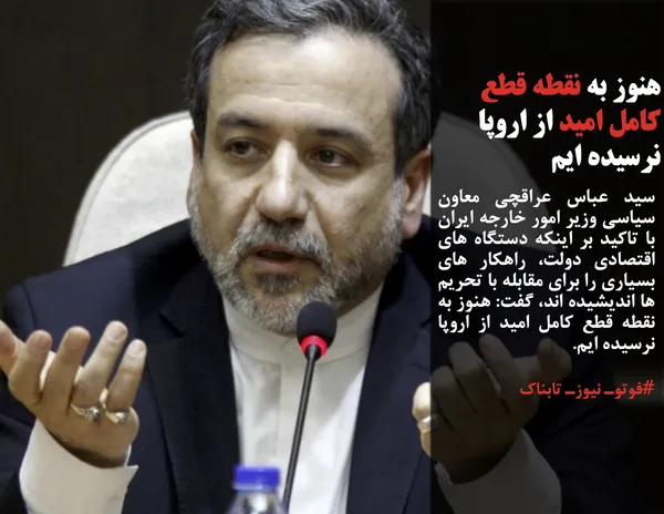 سید عباس عراقچی&zwnj; معاون سیاسی وزیر امور خارجه ایران با تاکید بر اینکه دستگاه های اقتصادی دولت، راهکار های بسیاری را برای مقابله با تحریم ها اندیشیده اند، گفت: هنوز به نقطه قطع کامل امید از اروپا نرسیده ایم.
