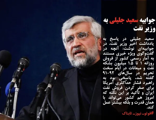سعید جلیلی در پاسخ به یادداشت اخیر وزیر نفت، در جوابیه&zwnj;ای نوشت: آنچه در گفت&zwnj;وگوی ویژه خبری مستند به آمار رسمی کشور از فروش روزانه ۱ تا ۱.۵ میلیون بشکه نفت و میعانات در ایّام سخت تحریم در سال&zwnj;های ۹۲-۹۱ گفته شد، پاسخی بود به راهبرد فشار حدّاکثری آمریکا برای صفر کردن فروش نفت ایران و تأکید بر این نکته که امروز هم کشور می&zwnj;تواند با همان قدرت و بلکه بیشتر عمل کند.
