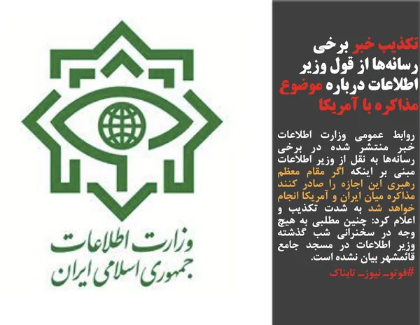 روابط عمومی وزارت اطلاعات خبر منتشر شده در برخی رسانه&zwnj;ها به نقل از وزیر اطلاعات مبنی بر اینکه اگر مقام معظم رهبری این اجازه را صادر کنند مذاکره میان ایران و آمریکا انجام خواهد شد به شدت تکذیب و اعلام کرد: چنین مطلبی به هیچ وجه در سخنرانی شب گذشته وزیر اطلاعات در مسجد جامع قائمشهر بیان نشده است.
