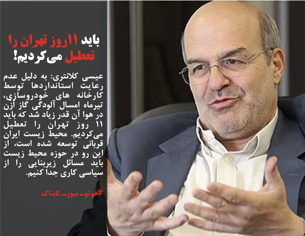 عیسی کلانتری: به دلیل عدم رعایت استانداردها توسط کارخانه های خودروسازی، تیرماه امسال آلودگی گاز اُزُن در هوا آن قدر زیاد شد که باید ۱۱ روز تهران را تعطیل می&zwnj;کردیم. محیط زیست ایران قربانی توسعه شده&zwnj; است، از این رو در حوزه محیط زیست باید مسائل زیربنایی را از سیاسی کاری جدا کنیم.
