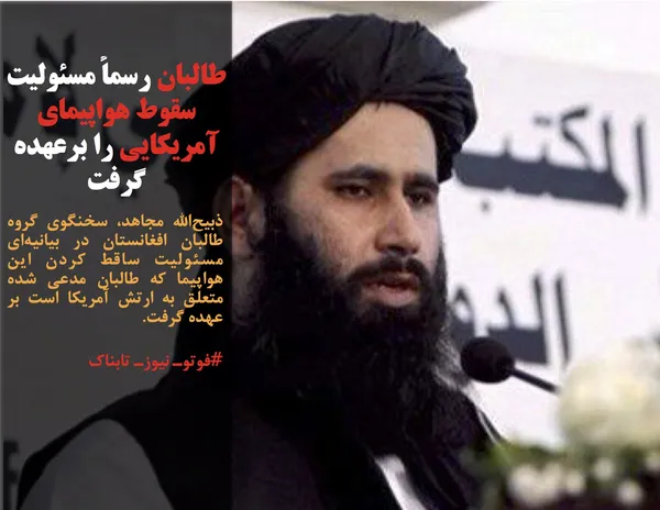 ذبیح&zwnj;الله مجاهد، سخنگوی گروه طالبان افغانستان در بیانیه&zwnj;ای مسئولیت ساقط کردن این هواپیما که طالبان مدعی شده متعلق به ارتش آمریکا است بر عهده گرفت.
