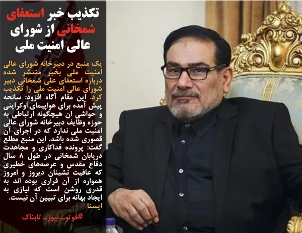 یک منبع در دبیرخانه شورای عالی امنیت ملی بخبر منتشر شده درباره استعفای علی شمخانی دبیر شورای عالی امنیت ملی را تکذیب کرد. این مقام آگاه افزود: سانحه پیش آمده برای هواپیمای اوکراینی و حواشی ان هیچگونه ارتباطی به حوزه وظایف دبیرخانه شورای عالی امنیت ملی ندارد که در اجرای آن قصوری شده باشد. این منبع مطلع گفت: پرونده فداکاری و مجاهدت دریابان شمخانی در طول ۸ سال دفاع مقدس و عرصه&zwnj;های خطیری که عافیت نشینان دیروز و امروز همواره از آن فراری بوده اند به قدری روشن است که نیازی به ایجاد بهانه برای تبیین آن نیست.
