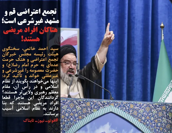 سید احمد خاتمی، سخنگوی هیئت رئیسه مجلس خبرگان تجمع اعتراضی و هتک حرمت عده&zwnj;ای به حرم امام رضا(ع) و حضرت معصومه را غیرشرعی و غیرعقلی خواند و تأکید کرد: اینها می&zwnj;خواهند بگویند از نظام اسلامی و در رأس آن، مقام معظم رهبری ولایی&zwnj;تر هستند؟ گردانندگان این ماجرا قطعا افراد مریضی هستند که بنا دارند به نظام اسلامی آسیب برسانند.
