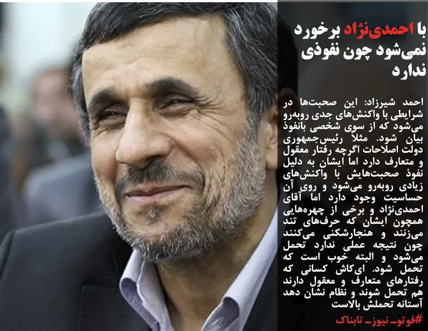 احمد شیرزاد: این صحبت&zwnj;ها در شرایطی با واکنش&zwnj;های جدی روبه&zwnj;رو می&zwnj;شود که از سوی شخصی بانفوذ بیان شود. مثلاً رئیس&zwnj;جمهوری دولت اصلاحات اگرچه رفتار معقول و متعارف دارد اما ایشان به دلیل نفوذ صحبت&zwnj;هایش با واکنش&zwnj;های زیادی روبه&zwnj;رو می&zwnj;شود و روی آن حساسیت وجود دارد اما آقای احمدی&zwnj;نژاد و برخی از چهره&zwnj;هایی همچون ایشان که حرف&zwnj;های تند می&zwnj;زنند و هنجارشکنی می&zwnj;کنند چون نتیجه عملی ندارد تحمل می&zwnj;شود و البته خوب است که تحمل شود. ای&zwnj;کاش کسانی که رفتارهای متعارف و معقول دارند هم تحمل شوند و نظام نشان دهد آستانه تحملش بالاست
