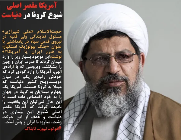 حجت&zwnj;الاسلام &laquo;علی شیرازی&raquo; مسئول نمایندگی ولی فقیه در نیروی قدس سپاه در یادداشتی با عنوان &laquo;جنگ بیولوژیک استکبار؛ به ضرر ایران یا آمریکا؟&raquo; نوشت:این موجود بسیار ریز را وارد میدان کردند تا قدرت ایران و چین را بشکنند. ویروسی که با اراده&zwnj;ی الهی، آمریکا را وارد گودی کرد که خودش رتبه&zwnj;ی یکم در میان دویست&zwnj;وپنج کشور دنیاست که مبتلا به کرونا هستند. آمریکا یک چهارم مبتلایان به کرونا در جهان را به خود اختصاص داده است. با این حال نمی&zwnj;توان این واقعیت را نادیده گرفت که آمریکا مقصر اصلی شیوع این بیماری در دنیاست و هدف از این حرکت زشت، مبارزه با ایران و چین است.
