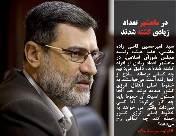 سید امیرحسین قاضی زاده هاشمی، عضو هیئت رئیسه مجلس شورای اسلامی: در ماهشهر تعداد زیادی از افراد کشته شده&zwnj;اند، دقیق می&zwnj;دانیم چه کسانی بوده&zwnj;اند، سلاح از کجا رفته است، می&zwnj;خواستند به خطوط اصلی انتقال انرژی کشور صدمه بزنند بعد آنجا مسئول امنیت آن خطوط باید چه کار می&zwnj;کرد؟ آیا کسی نمی&zwnj;داند وقتی می خواهد به خطوط اصلی انرژی کشور حمله کند چه اتفاقی رخ می&zwnj;دهد؟
