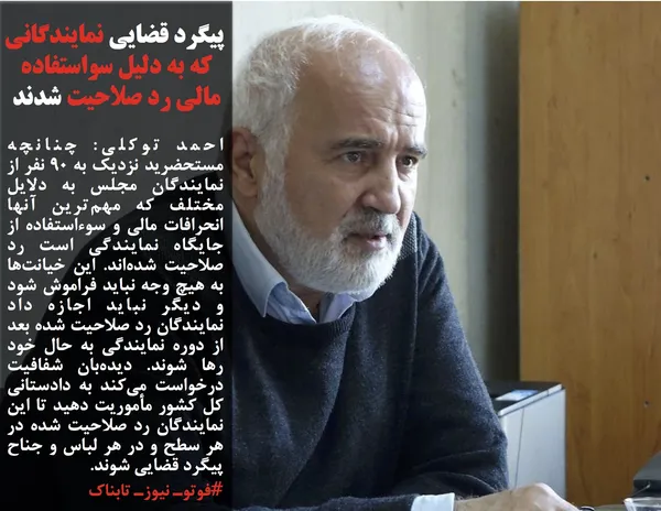 احمد توکلی: چنانچه مستحضرید نزدیک به ۹۰ نفر از نمایندگان مجلس به دلایل مختلف که مهم&zwnj;ترین آنها انحرافات مالی و سوءاستفاده از جایگاه نمایندگی است رد صلاحیت شده&zwnj;اند. این خیانت&zwnj;ها به هیچ وجه نباید فراموش شود و دیگر نباید اجازه داد نمایندگان رد صلاحیت شده بعد از دوره نمایندگی به حال خود رها شوند. دیده&zwnj;بان شفافیت درخواست می&zwnj;کند به دادستانی کل کشور مأموریت دهید تا این نمایندگان رد صلاحیت شده در هر سطح و در هر لباس و جناح پیگرد قضایی شوند.

